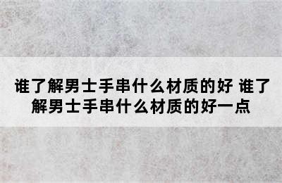 谁了解男士手串什么材质的好 谁了解男士手串什么材质的好一点